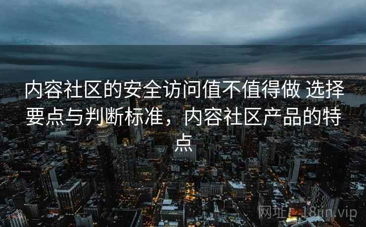 内容社区的安全访问值不值得做 选择要点与判断标准，内容社区产品的特点