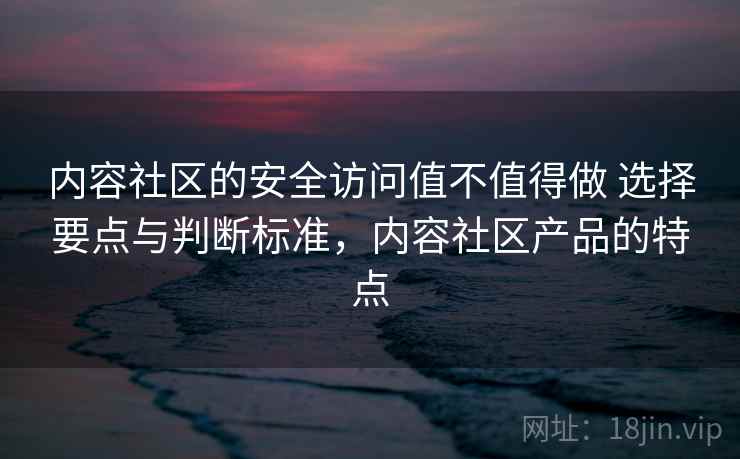 内容社区的安全访问值不值得做 选择要点与判断标准，内容社区产品的特点