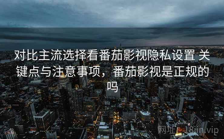 对比主流选择看番茄影视隐私设置 关键点与注意事项，番茄影视是正规的吗