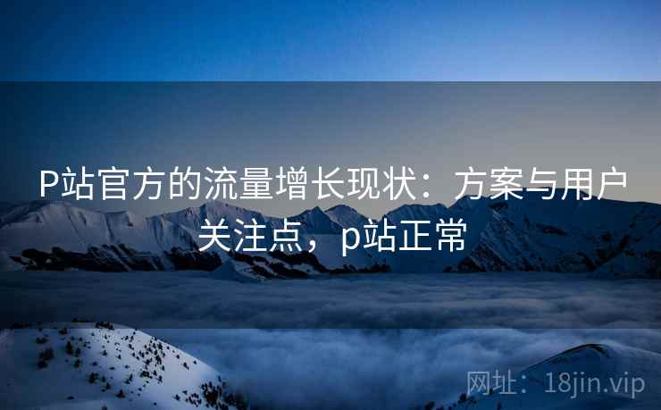 P站官方的流量增长现状：方案与用户关注点，p站正常