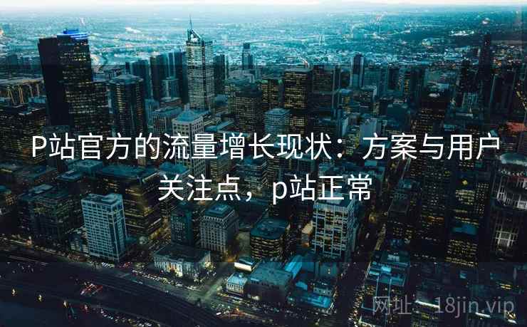 P站官方的流量增长现状：方案与用户关注点，p站正常