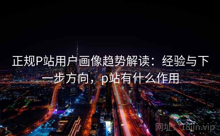 正规P站用户画像趋势解读：经验与下一步方向，p站有什么作用