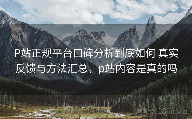 P站正规平台口碑分析到底如何 真实反馈与方法汇总，p站内容是真的吗