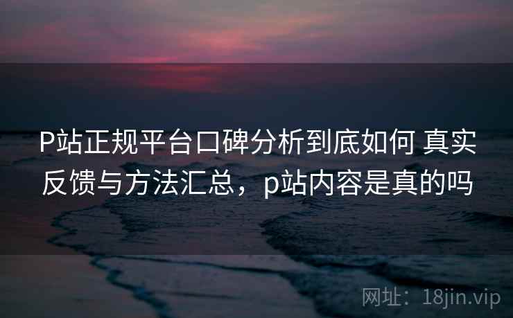 P站正规平台口碑分析到底如何 真实反馈与方法汇总，p站内容是真的吗