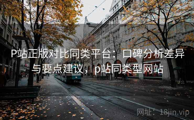 P站正版对比同类平台：口碑分析差异与要点建议，p站同类型网站