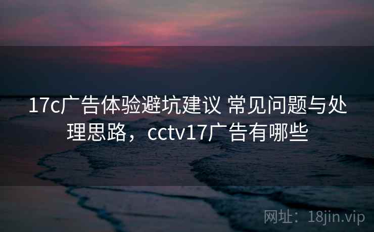 17c广告体验避坑建议 常见问题与处理思路，cctv17广告有哪些