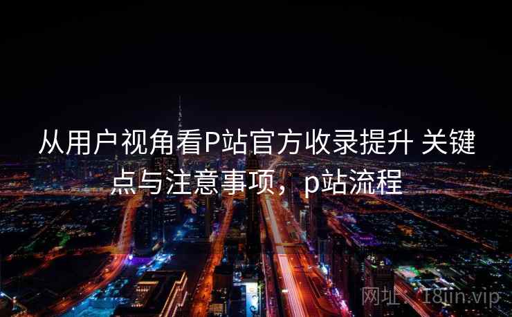 从用户视角看P站官方收录提升 关键点与注意事项，p站流程