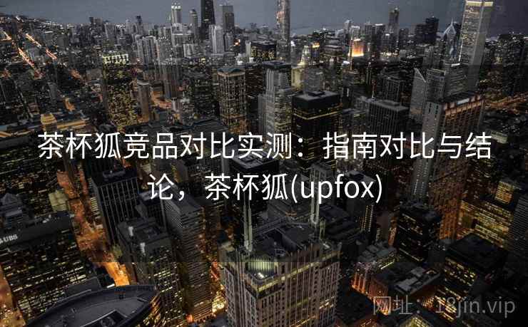 茶杯狐竞品对比实测：指南对比与结论，茶杯狐(upfox)