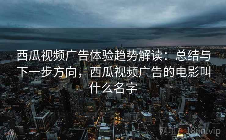 西瓜视频广告体验趋势解读：总结与下一步方向，西瓜视频广告的电影叫什么名字