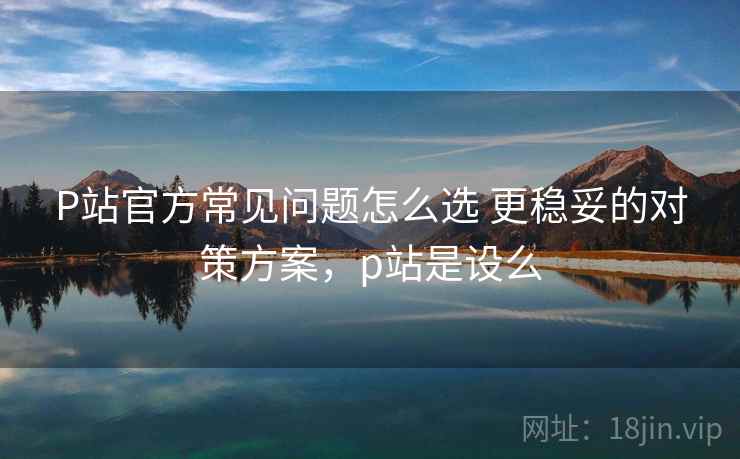 P站官方常见问题怎么选 更稳妥的对策方案，p站是设么