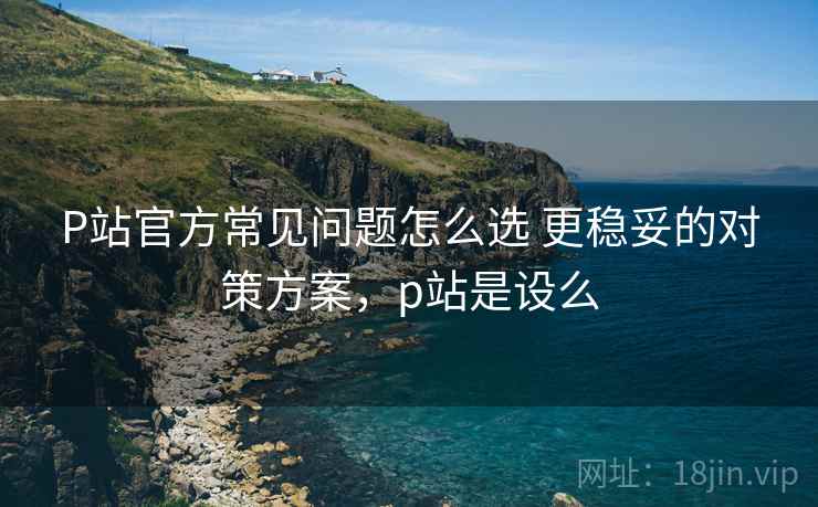 P站官方常见问题怎么选 更稳妥的对策方案，p站是设么