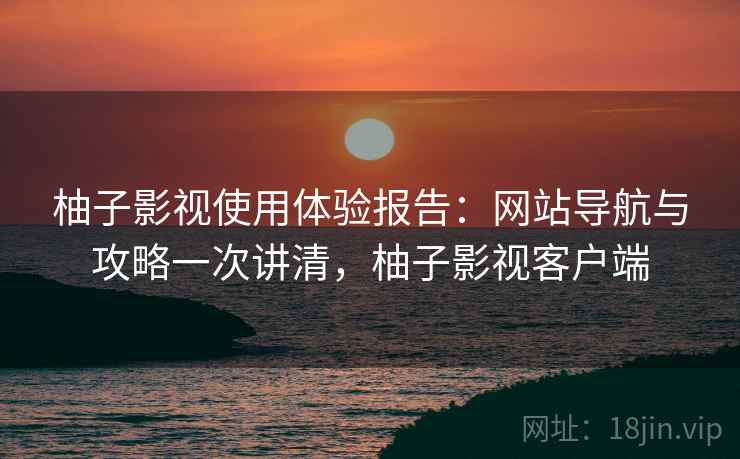 柚子影视使用体验报告：网站导航与攻略一次讲清，柚子影视客户端