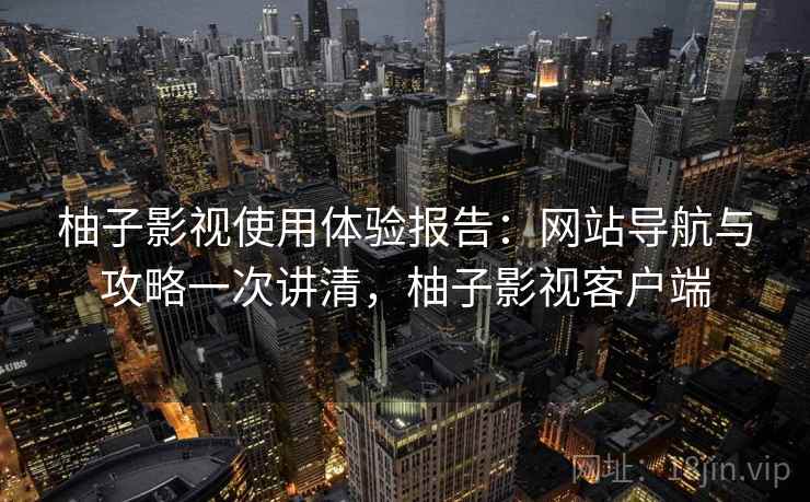 柚子影视使用体验报告：网站导航与攻略一次讲清，柚子影视客户端
