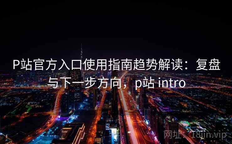P站官方入口使用指南趋势解读：复盘与下一步方向，p站 intro