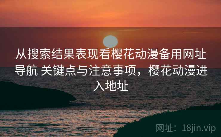 从搜索结果表现看樱花动漫备用网址导航 关键点与注意事项，樱花动漫进入地址