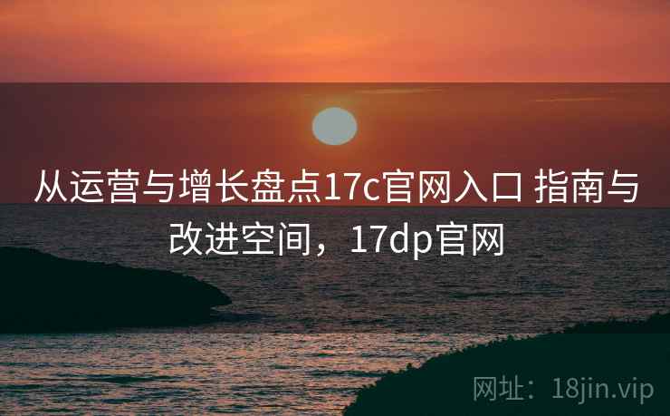 从运营与增长盘点17c官网入口 指南与改进空间，17dp官网