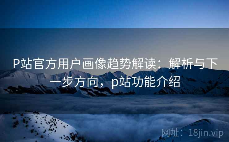 P站官方用户画像趋势解读：解析与下一步方向，p站功能介绍