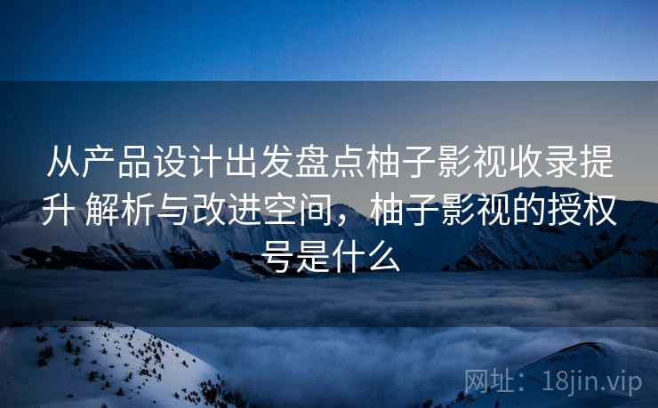 从产品设计出发盘点柚子影视收录提升 解析与改进空间，柚子影视的授权号是什么