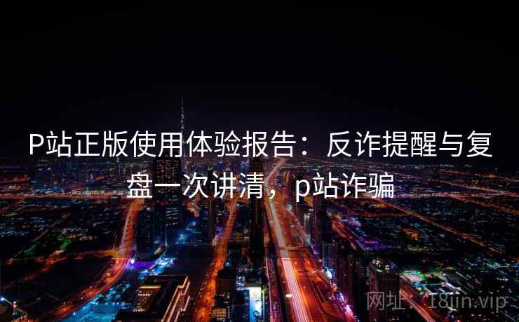 P站正版使用体验报告：反诈提醒与复盘一次讲清，p站诈骗