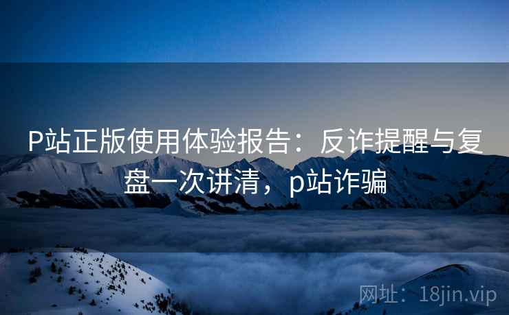 P站正版使用体验报告：反诈提醒与复盘一次讲清，p站诈骗
