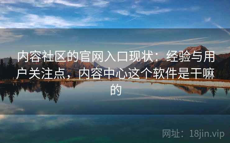 内容社区的官网入口现状：经验与用户关注点，内容中心这个软件是干嘛的