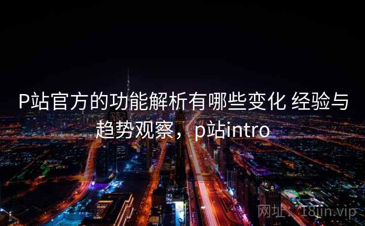 P站官方的功能解析有哪些变化 经验与趋势观察，p站intro