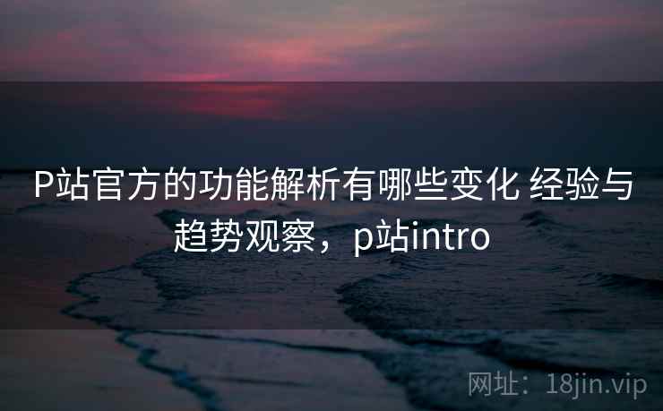 P站官方的功能解析有哪些变化 经验与趋势观察，p站intro
