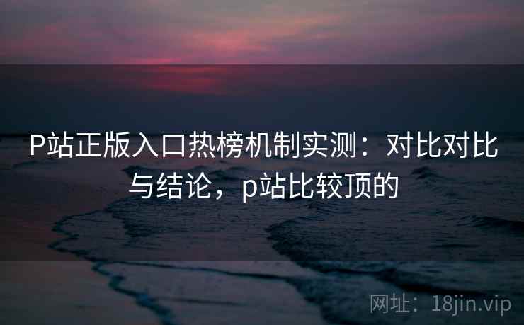 P站正版入口热榜机制实测：对比对比与结论，p站比较顶的