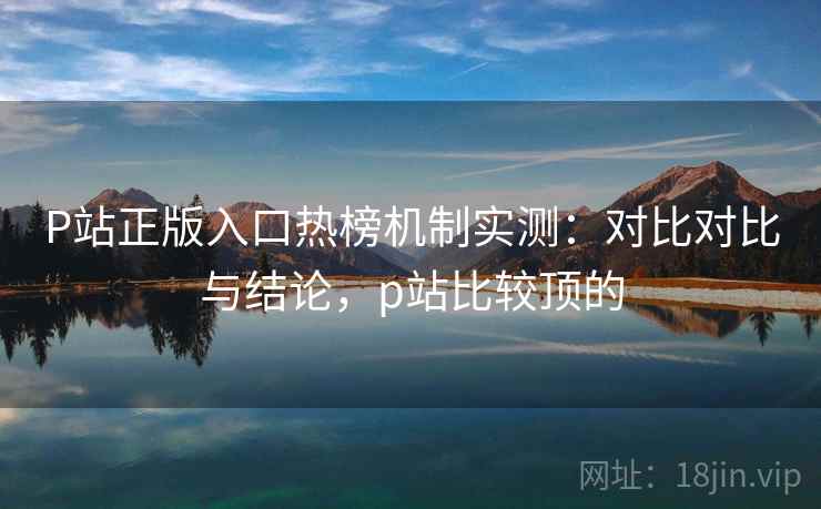 P站正版入口热榜机制实测：对比对比与结论，p站比较顶的