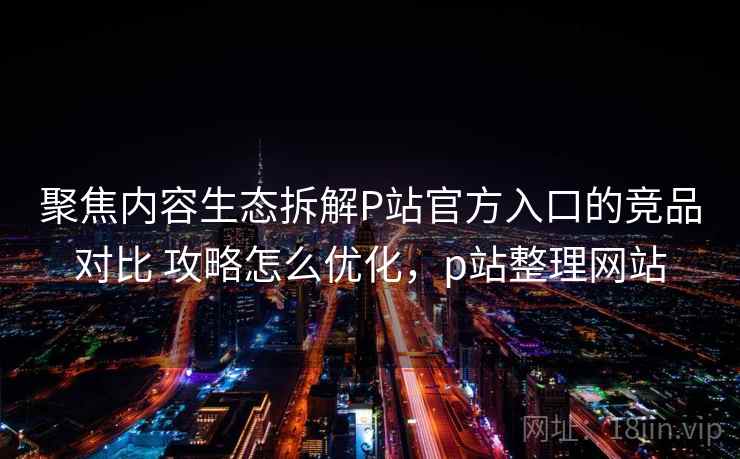 聚焦内容生态拆解P站官方入口的竞品对比 攻略怎么优化，p站整理网站