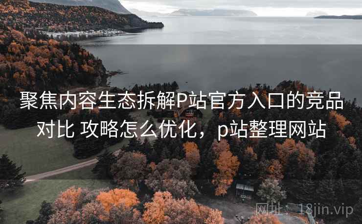 聚焦内容生态拆解P站官方入口的竞品对比 攻略怎么优化,p站整理网站 聚焦内容生态拆解P站官方入口的竞品对比 攻略怎么优化,p站整理网站