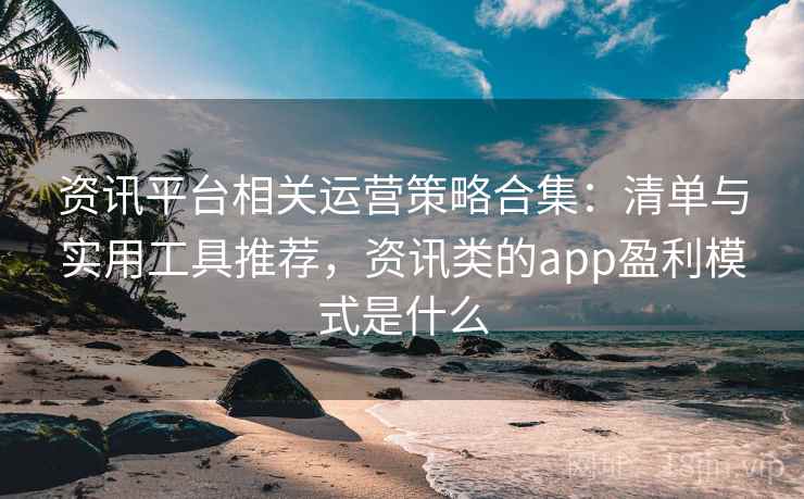 资讯平台相关运营策略合集：清单与实用工具推荐，资讯类的app盈利模式是什么