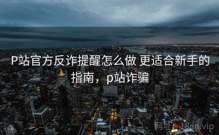 P站官方反诈提醒怎么做 更适合新手的指南，p站诈骗